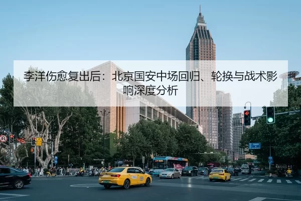 李洋伤愈复出后：北京国安中场回归、轮换与战术影响深度分析